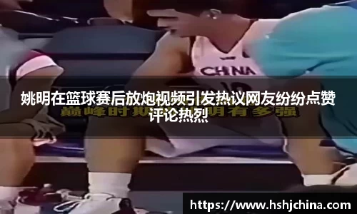 姚明在篮球赛后放炮视频引发热议网友纷纷点赞评论热烈